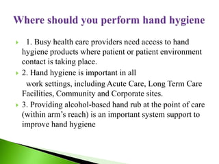  1. Busy health care providers need access to hand
hygiene products where patient or patient environment
contact is taking place.
 2. Hand hygiene is important in all
work settings, including Acute Care, Long Term Care
Facilities, Community and Corporate sites.
 3. Providing alcohol-based hand rub at the point of care
(within arm’s reach) is an important system support to
improve hand hygiene
 