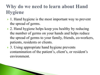  1. Hand hygiene is the most important way to prevent
the spread of germs.
 2. Hand hygiene helps keep you healthy by reducing
the number of germs on your hands and helps reduce
the spread of germs to your family, friends, co-workers,
patients, residents or clients.
 3. Using appropriate hand hygiene prevents
contamination of the patient’s, client’s, or resident’s
environment.
 