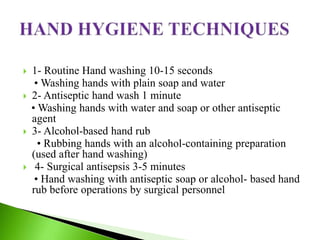  1- Routine Hand washing 10-15 seconds
• Washing hands with plain soap and water
 2- Antiseptic hand wash 1 minute
• Washing hands with water and soap or other antiseptic
agent
 3- Alcohol-based hand rub
• Rubbing hands with an alcohol-containing preparation
(used after hand washing)
 4- Surgical antisepsis 3-5 minutes
• Hand washing with antiseptic soap or alcohol- based hand
rub before operations by surgical personnel
 