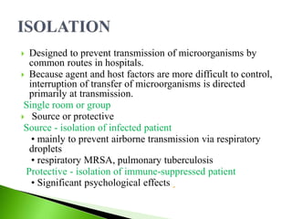  Designed to prevent transmission of microorganisms by
common routes in hospitals.
 Because agent and host factors are more difficult to control,
interruption of transfer of microorganisms is directed
primarily at transmission.
Single room or group
 Source or protective
Source - isolation of infected patient
• mainly to prevent airborne transmission via respiratory
droplets
• respiratory MRSA, pulmonary tuberculosis
Protective - isolation of immune-suppressed patient
• Significant psychological effects
 