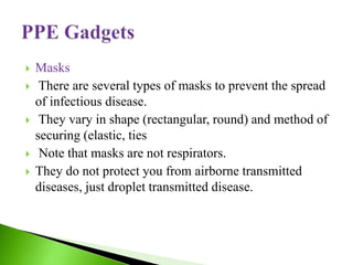  Masks
 There are several types of masks to prevent the spread
of infectious disease.
 They vary in shape (rectangular, round) and method of
securing (elastic, ties
 Note that masks are not respirators.
 They do not protect you from airborne transmitted
diseases, just droplet transmitted disease.
 