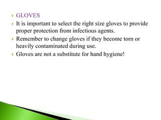  GLOVES
 It is important to select the right size gloves to provide
proper protection from infectious agents.
 Remember to change gloves if they become torn or
heavily contaminated during use.
 Gloves are not a substitute for hand hygiene!
 
