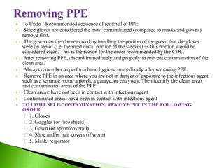  To Undo ! Recommended sequence of removal of PPE
 Since gloves are considered the most contaminated (compared to masks and gowns)
remove first.
 The gown can then be removed by handling the portion of the gown that the gloves
were on top of (i.e. the most distal portion of the sleeves) as this portion would be
considered clean. This is the reason for the order recommended by the CDC.
 After removing PPE, discard immediately and properly to prevent contamination of the
clean area.
 Always remember to perform hand hygiene immediately after removing PPE.
 Remove PPE in an area where you are not in danger of exposure to the infectious agent,
such as a separate room, a porch, a garage, or entryway. Then identify the clean areas
and contaminated areas of the PPE.
 Clean areas: have not been in contact with infectious agent
 Contaminated areas: have been in contact with infectious agent
 TO LIMIT SELF-CONTAMINATION, REMOVE PPE IN THE FOLLOWING
ORDER:
1. Gloves
2. Goggles (or face shield)
3. Gown (or apron/coverall)
4. Shoe and/or hair covers (if worn)
5. Mask/ respirator
 
