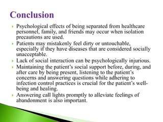  Psychological effects of being separated from healthcare
personnel, family, and friends may occur when isolation
precautions are used.
 Patients may mistakenly feel dirty or untouchable,
especially if they have diseases that are considered socially
unacceptable.
 Lack of social interaction can be psychologically injurious.
 Maintaining the patient’s social support before, during, and
after care by being present, listening to the patient’s
concerns and answering questions while adhering to
infection control practices is crucial for the patient’s well-
being and healing.
 Answering call lights promptly to alleviate feelings of
abandonment is also important.
 