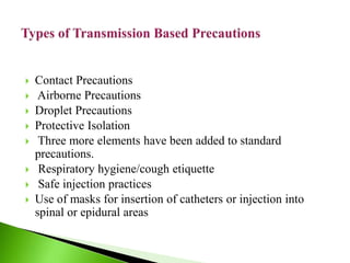  Contact Precautions
 Airborne Precautions
 Droplet Precautions
 Protective Isolation
 Three more elements have been added to standard
precautions.
 Respiratory hygiene/cough etiquette
 Safe injection practices
 Use of masks for insertion of catheters or injection into
spinal or epidural areas
 