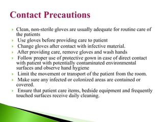  Clean, non-sterile gloves are usually adequate for routine care of
the patients
 Use gloves before providing care to patient
 Change gloves after contact with infective material.
 After providing care, remove gloves and wash hands
 Follow proper use of protective gown in case of direct contact
with patient with potentially contaminated environmental
surfaces and observe hand hygiene
 Limit the movement or transport of the patient from the room.
 Make sure any infected or colonized areas are contained or
covered.
 Ensure that patient care items, bedside equipment and frequently
touched surfaces receive daily cleaning.
 
