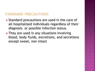  Standard precautions are used in the care of
all hospitalized individuals regardless of their
diagnosis or possible infection status.
 They are used in any situations involving
blood, body fluids, excretions, and secretions
except sweat, non intact
 