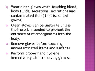 2) Wear clean gloves when touching blood,
body fluids, secretions, excretions and
contaminated item( that is, soiled
gowns).
 Clean gloves can be unsterile unless
their use is intended to prevent the
entrance of microorganisms into the
body.
 Remove gloves before touching
uncontaminated items and surfaces.
 Perform proper hand hygiene
immediately after removing gloves.
 