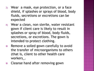 3) Wear a mask, eye protection, or a face
shield, if splashes or sprays of blood, body
fluids, secretions or excretions can be
expected
4) Wear a clean, non sterile, water resistant
gown if client care is likely to result in
splashes or spray of blood, body fluids,
secretions, or excretions. The gown is
intended to protect clothing.
 Remove a soiled gown carefully to avoid
the transfer of microorganisms to others
(that is, client to other health care
workers_.
 Cleanse hand after removing gown
 