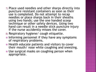 7) Place used needles and other sharps directly into
puncture resistant containers as soon as their
use is completed. Do not attempt to recap
needles or place sharps back in their sheaths
using two hands; use the one handed scoop
technique or other safety devices. Using two
hand can result in a needle stick puncture injury
if the nurse accidently misses the cover.
8) Respiratory hygiene/ cough etiquette.
 Informing personnel if they have any symptoms
of respiratory problems.
 Health educate patients and visitors to cover
their mouth/ nose while coughing and sneezing.
 Use surgical masks on coughing person when
appropriate.
 
