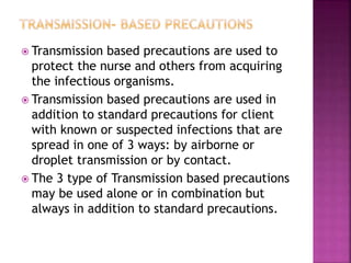  Transmission based precautions are used to
protect the nurse and others from acquiring
the infectious organisms.
 Transmission based precautions are used in
addition to standard precautions for client
with known or suspected infections that are
spread in one of 3 ways: by airborne or
droplet transmission or by contact.
 The 3 type of Transmission based precautions
may be used alone or in combination but
always in addition to standard precautions.
 