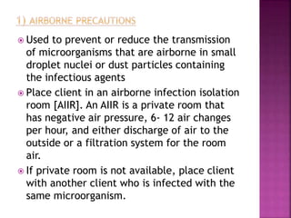  Used to prevent or reduce the transmission
of microorganisms that are airborne in small
droplet nuclei or dust particles containing
the infectious agents
 Place client in an airborne infection isolation
room [AIIR]. An AIIR is a private room that
has negative air pressure, 6- 12 air changes
per hour, and either discharge of air to the
outside or a filtration system for the room
air.
 If private room is not available, place client
with another client who is infected with the
same microorganism.
 