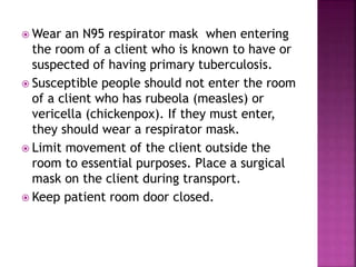  Wear an N95 respirator mask when entering
the room of a client who is known to have or
suspected of having primary tuberculosis.
 Susceptible people should not enter the room
of a client who has rubeola (measles) or
vericella (chickenpox). If they must enter,
they should wear a respirator mask.
 Limit movement of the client outside the
room to essential purposes. Place a surgical
mask on the client during transport.
 Keep patient room door closed.
 