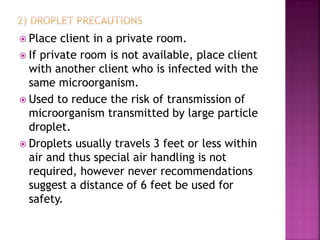  Place client in a private room.
 If private room is not available, place client
with another client who is infected with the
same microorganism.
 Used to reduce the risk of transmission of
microorganism transmitted by large particle
droplet.
 Droplets usually travels 3 feet or less within
air and thus special air handling is not
required, however never recommendations
suggest a distance of 6 feet be used for
safety.
 