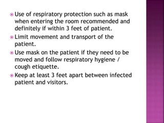  Use of respiratory protection such as mask
when entering the room recommended and
definitely if within 3 feet of patient.
 Limit movement and transport of the
patient.
 Use mask on the patient if they need to be
moved and follow respiratory hygiene /
cough etiquette.
 Keep at least 3 feet apart between infected
patient and visitors.
 