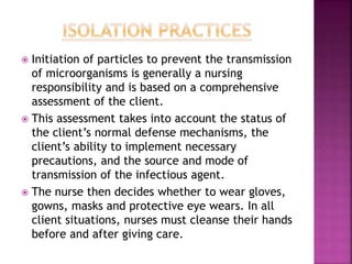  Initiation of particles to prevent the transmission
of microorganisms is generally a nursing
responsibility and is based on a comprehensive
assessment of the client.
 This assessment takes into account the status of
the client’s normal defense mechanisms, the
client’s ability to implement necessary
precautions, and the source and mode of
transmission of the infectious agent.
 The nurse then decides whether to wear gloves,
gowns, masks and protective eye wears. In all
client situations, nurses must cleanse their hands
before and after giving care.
 