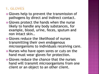  Gloves help to prevent the transmission of
pathogens by direct and indirect contact.
 Gloves protect the hands when the nurse
likely to handle any body substances, for
example, blood, urine, feces, sputum and
non intact skin..
 Gloves reduce the likelihood of nurses
transmitting their own endogenous
microorganisms to individuals receiving care.
 Nurses who have open sores or cuts on the
hand must wear gloves for protection.
 Gloves reduce the chance that the nurses
hand will transmit microorganisms from one
client or an object to an other client.
 