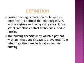  Barrier nursing or isolation techniques is
intended to confined the microorganisms
within a given and recognizing area. It is a
set of infection control techniques used in
nursing.
 The nursing technique by which a patient
with an infectious disease is prevented from
infecting other people is called barrier
nursing.
 