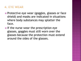  Protective eye wear (goggles, glasses or face
shield) and masks are indicated in situations
where body substances may splatter the
face.
 If the nurse wear the prescription eye
glasses, goggles must still worn over the
glasses because the protection must extend
around the sides of the glasses.
 