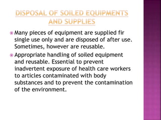  Many pieces of equipment are supplied fir
single use only and are disposed of after use.
Sometimes, however are reusable.
 Appropriate handling of soiled equipment
and reusable. Essential to prevent
inadvertent exposure of health care workers
to articles contaminated with body
substances and to prevent the contamination
of the environment.
 