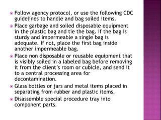  Follow agency protocol, or use the following CDC
guidelines to handle and bag soiled items.
 Place garbage and soiled disposable equipment
in the plastic bag and tie the bag. If the bag is
sturdy and impermeable a single bag is
adequate. If not, place the first bag inside
another impermeable bag.
 Place non disposable or reusable equipment that
is visibly soiled in a labeled bag before removing
it from the client’s room or cubicle, and send it
to a central processing area for
decontamination.
 Glass bottles or jars and metal items placed in
separating from rubber and plastic items.
 Disassemble special procedure tray into
component parts.
 