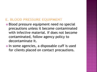  Blood pressure equipment need no special
precautions unless it become contaminated
with infective material. If does not become
contaminated, follow agency policy to
decontaminate it.
 In some agencies, a disposable cuff is used
for clients placed on contact precautions.
 