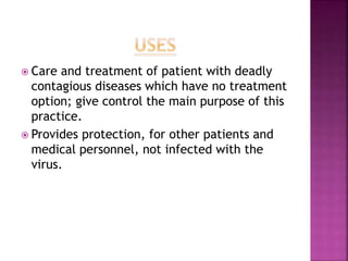  Care and treatment of patient with deadly
contagious diseases which have no treatment
option; give control the main purpose of this
practice.
 Provides protection, for other patients and
medical personnel, not infected with the
virus.
 