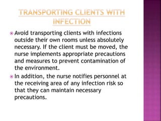  Avoid transporting clients with infections
outside their own rooms unless absolutely
necessary. If the client must be moved, the
nurse implements appropriate precautions
and measures to prevent contamination of
the environment.
 In addition, the nurse notifies personnel at
the receiving area of any infection risk so
that they can maintain necessary
precautions.
 
