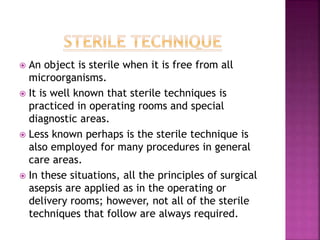  An object is sterile when it is free from all
microorganisms.
 It is well known that sterile techniques is
practiced in operating rooms and special
diagnostic areas.
 Less known perhaps is the sterile technique is
also employed for many procedures in general
care areas.
 In these situations, all the principles of surgical
asepsis are applied as in the operating or
delivery rooms; however, not all of the sterile
techniques that follow are always required.
 