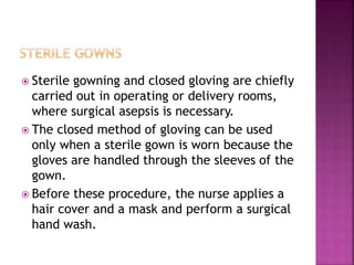  Sterile gowning and closed gloving are chiefly
carried out in operating or delivery rooms,
where surgical asepsis is necessary.
 The closed method of gloving can be used
only when a sterile gown is worn because the
gloves are handled through the sleeves of the
gown.
 Before these procedure, the nurse applies a
hair cover and a mask and perform a surgical
hand wash.
 