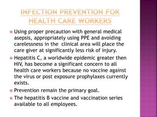  Using proper precaution with general medical
asepsis, appropriately using PPE and avoiding
carelessness in the clinical area will place the
care giver at significantly less risk of injury.
 Hepatitis C, a worldwide epidemic greater then
HIV, has become a significant concern to all
health care workers because no vaccine against
the virus or post exposure prophylaxes currently
exists.
 Prevention remain the primary goal.
 The hepatitis B vaccine and vaccination series
available to all employees.
 