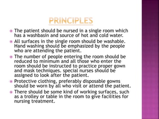  The patient should be nursed in a single room which
has a washbasin and source of hot and cold water.
 All surfaces in the single room should be washable.
Hand washing should be emphasized by the people
who are attending the patient.
 The number of people entering the room should be
reduced to minimum and all those who enter the
room should be instructed to practice proper gown
and mask techniques. special nurses should be
assigned to look after the patient.
 Protective clothing, preferably disposable gowns
should be worn by all who visit or attend the patient.
 There should be some kind of working surfaces, such
as a trolley or table in the room to give facilities for
nursing treatment.
 