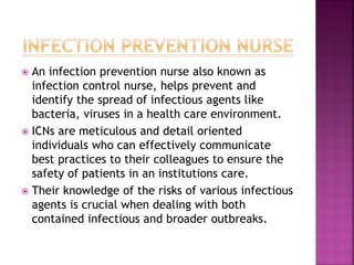  An infection prevention nurse also known as
infection control nurse, helps prevent and
identify the spread of infectious agents like
bacteria, viruses in a health care environment.
 ICNs are meticulous and detail oriented
individuals who can effectively communicate
best practices to their colleagues to ensure the
safety of patients in an institutions care.
 Their knowledge of the risks of various infectious
agents is crucial when dealing with both
contained infectious and broader outbreaks.
 