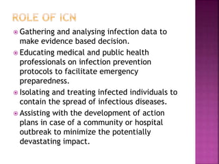  Gathering and analysing infection data to
make evidence based decision.
 Educating medical and public health
professionals on infection prevention
protocols to facilitate emergency
preparedness.
 Isolating and treating infected individuals to
contain the spread of infectious diseases.
 Assisting with the development of action
plans in case of a community or hospital
outbreak to minimize the potentially
devastating impact.
 
