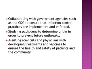  Collaborating with government agencies such
as the CDC to ensure that infection control
practices are implemented and enforced.
 Studying pathogens to determine origin in
order to prevent future outbreaks.
 Assisting scientists and physicians with
developing treatments and vaccines to
ensure the health and safety of patients and
the community.
 