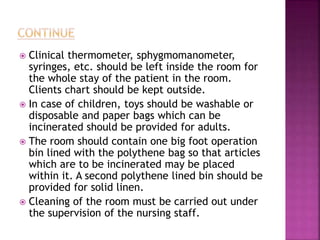  Clinical thermometer, sphygmomanometer,
syringes, etc. should be left inside the room for
the whole stay of the patient in the room.
Clients chart should be kept outside.
 In case of children, toys should be washable or
disposable and paper bags which can be
incinerated should be provided for adults.
 The room should contain one big foot operation
bin lined with the polythene bag so that articles
which are to be incinerated may be placed
within it. A second polythene lined bin should be
provided for solid linen.
 Cleaning of the room must be carried out under
the supervision of the nursing staff.
 