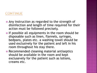  Any instruction as regarded to the strength of
disinfection and length of time required for their
action must be followed precisely.
 If possible all equipments in the room should be
disposable such as linen, flannels, syringes,
bedpans, plates etc. a washing towel should be
used exclusively for the patient and left in his
room throughout his stay there.
 Recommended cleaning material antiseptics
should be available in the room and kept
exclusevely for the patient such as lotions,
creams etc.
 