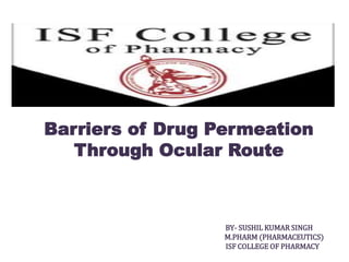 Barriers of Drug Permeation
Through Ocular Route
BY- SUSHIL KUMAR SINGH
M.PHARM (PHARMACEUTICS)
ISF COLLEGE OF PHARMACY
 