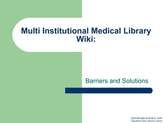 Multi Institutional Medical Library Wiki: Barriers and Solutions 2009 Michelle Kraft MLS, AHIP Cleveland Clinic Alumni Library 