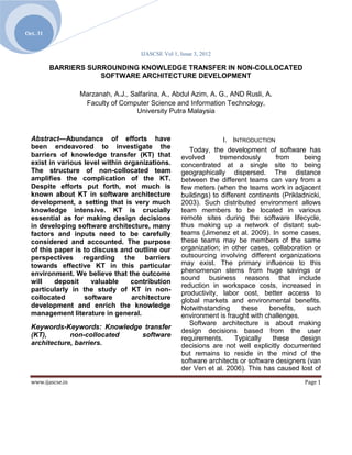 Oct. 31


                                       IJASCSE Vol 1, Issue 3, 2012

          BARRIERS SURROUNDING KNOWLEDGE TRANSFER IN NON-COLLOCATED
                      SOFTWARE ARCHITECTURE DEVELOPMENT

                   Marzanah, A.J., Salfarina, A., Abdul Azim, A. G., AND Rusli, A.
                    Faculty of Computer Science and Information Technology,
                                     University Putra Malaysia



  Abstract—Abundance of efforts have                                  I. INTRODUCTION
  been endeavored to investigate the                      Today, the development of software has
  barriers of knowledge transfer (KT) that             evolved      tremendously        from      being
  exist in various level within organizations.         concentrated at a single site to being
  The structure of non-collocated team                 geographically dispersed. The distance
  amplifies the complication of the KT.                between the different teams can vary from a
  Despite efforts put forth, not much is               few meters (when the teams work in adjacent
  known about KT in software architecture              buildings) to different continents (Prikladnicki,
  development, a setting that is very much             2003). Such distributed environment allows
  knowledge intensive. KT is crucially                 team members to be located in various
  essential as for making design decisions             remote sites during the software lifecycle,
  in developing software architecture, many            thus making up a network of distant sub-
  factors and inputs need to be carefully              teams (Jimenez et al. 2009). In some cases,
  considered and accounted. The purpose                these teams may be members of the same
  of this paper is to discuss and outline our          organization; in other cases, collaboration or
  perspectives regarding the barriers                  outsourcing involving different organizations
  towards effective KT in this particular              may exist. The primary influence to this
  environment. We believe that the outcome             phenomenon stems from huge savings or
                                                       sound business reasons that include
  will    deposit    valuable     contribution
                                                       reduction in workspace costs, increased in
  particularly in the study of KT in non-
                                                       productivity, labor cost, better access to
  collocated       software       architecture         global markets and environmental benefits.
  development and enrich the knowledge                 Notwithstanding      these     benefits,    such
  management literature in general.                    environment is fraught with challenges.
                                                          Software architecture is about making
  Keywords-Keywords: Knowledge transfer
                                                       design decisions based from the user
  (KT),       non-collocated  software                 requirements.      Typically    these     design
  architecture, barriers.                              decisions are not well explicitly documented
                                                       but remains to reside in the mind of the
                                                       software architects or software designers (van
                                                       der Ven et al. 2006). This has caused lost of
  www.ijascse.in                                                                                  Page 1
 