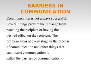 BARRIERS IN
COMMUNICATION
Communication is not always successful.
Several things prevent the message from
reaching the recipient or having the
desired effect on the recipient. The
problem areas at every stage in the process
of communication and other things that
can distort communication is
called the barriers of communication.
 