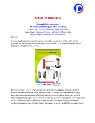 SECURITY BARRIERS
DhonaadhiHitec Innovations
Mr. KrishnarajMadanagopal (Chief Executive)
Plot No. 196, Door No. 21,Murugu Nagar, 4th Street,
Vijaya Nagar, Velachery, Chennai - 600042,Tamil Nadu ,India
Mobile : 9884166566Phone No: 044 39922645
Barriers:
A barrierisa physical structure whichisusedtorestrictthe unauthorizedvehiclesenter intothe
premises. Itisone of the greatsecurityprovidestothe customers. Itincludesfivetypesare Bollard,
Boom,queue,tripodturnstile,andflap.
Barriers are widely used in hotels, restaurants, Organization, shopping malls etc., Bollard
barriers are used in Industrial areas, residential areas to prevent the unauthenticated entry.
Boom barriers are used in parking facilities, level crossings etc., Queue barriers are used for
allowing and exit of people. Tripod turnstile barriers are used for access control and it is easier to
access. Flap barrier is also a gateways as other systems. Dhonaadhi is one of the leading
marketers in southern part of India. It deals with supply of barriers and fulfill their requirements.
 