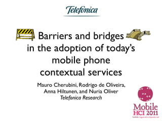Barriers and bridges
in the adoption of today’s
      mobile phone
    contextual services
  Mauro Cherubini, Rodrigo de Oliveira,
    Anna Hiltunen, and Nuria Oliver
          Telefonica Research
 