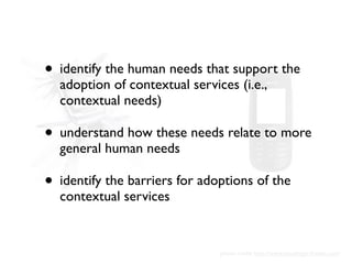 • identify the human needs that support the
  adoption of contextual services (i.e.,
  contextual needs)

• understand how...
