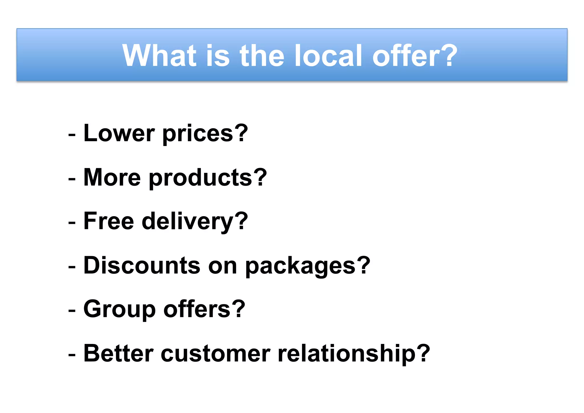 What is the local offer?
- Lower prices?
- More products?
- Free delivery?
- Discounts on packages?
- Group offers?
- Better customer relationship?
 