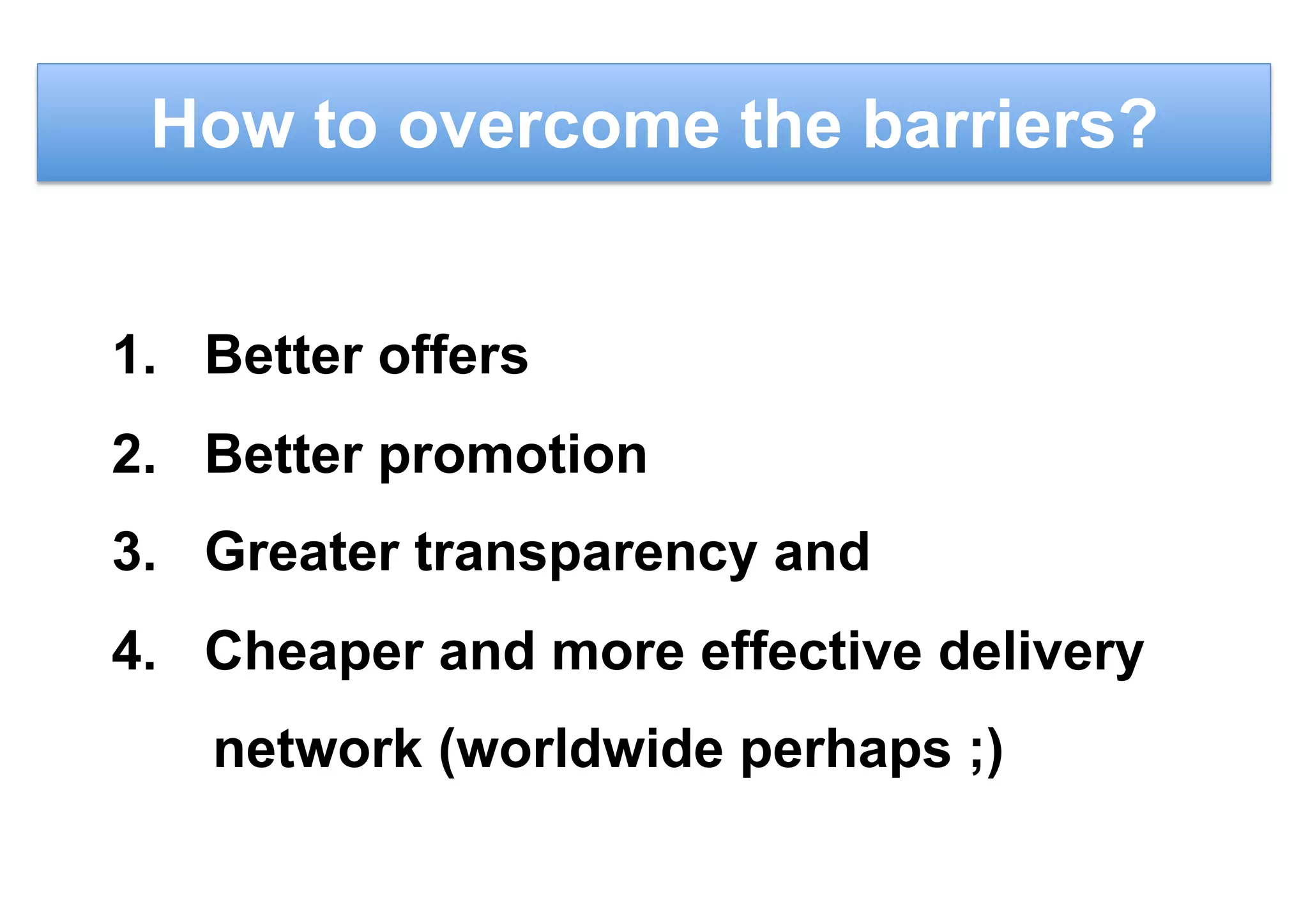 How to overcome the barriers?
1.  Better offers
2.  Better promotion
3.  Greater transparency and
4.  Cheaper and more effective delivery
network (worldwide perhaps ;)
 
