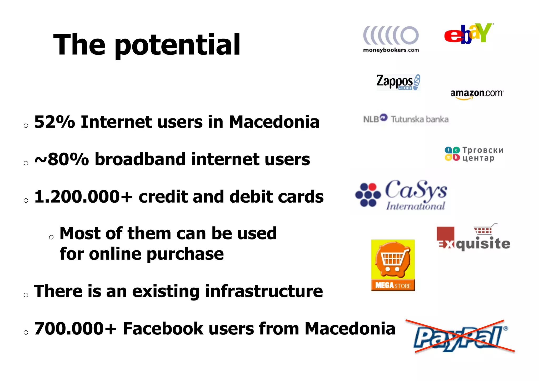 The potential
o  52% Internet users in Macedonia
o  ~80% broadband internet users
o  1.200.000+ credit and debit cards
o  Most of them can be used
for online purchase
o  There is an existing infrastructure
o  700.000+ Facebook users from Macedonia
 