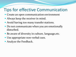 Tips for effective Communication
 Create an open communication environment
 Always keep the receiver in mind.
 Avoid having too many transfer stations.
 Do not communicate when you are emotionally
disturbed.
 Be aware of diversity in culture, language,etc.
 Use appropriate non-verbal cues.
 Analyze the Feedback.
 