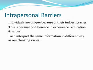 Intrapersonal Barriers
Individuals are unique because of their indosyncracies.
This is because of difference in experience , education
& values.
Each interpret the same information in different way
as our thinking varies.
 