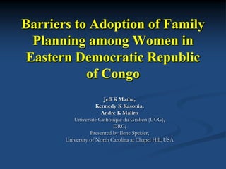 Barriers to Adoption of Family
  Planning among Women in
 Eastern Democratic Republic
           of Congo
                        Jeff K Mathe,
                     Kennedy K Kasonia,
                       Andre K Maliro
          Université Catholique du Graben (UCG),
                             DRC;
                  Presented by Ilene Speizer,
       University of North Carolina at Chapel Hill, USA
 